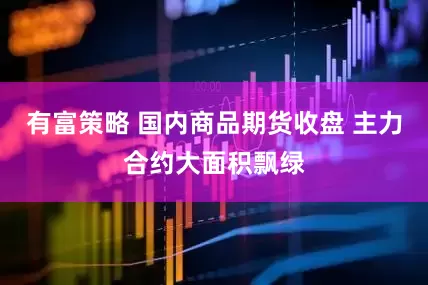 有富策略 国内商品期货收盘 主力合约大面积飘绿
