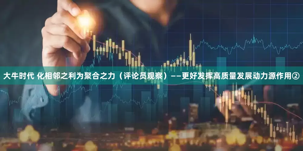 大牛时代 化相邻之利为聚合之力（评论员观察）——更好发挥高质量发展动力源作用②