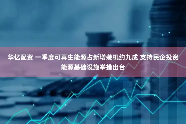 华亿配资 一季度可再生能源占新增装机约九成 支持民企投资能源基础设施举措出台