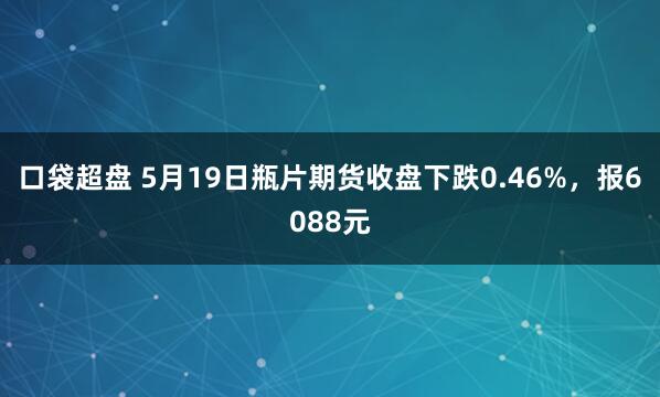 口袋超盘 5月19日瓶片期货收盘下跌0.46%，报6088元