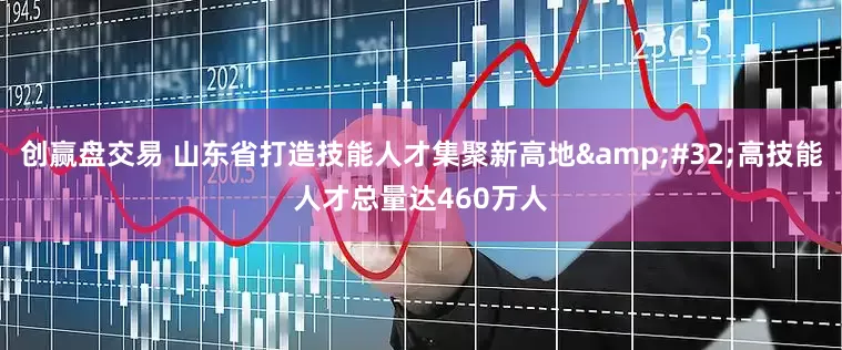 创赢盘交易 山东省打造技能人才集聚新高地&#32;高技能人才总量达460万人