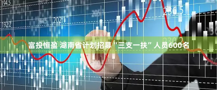 富投恒盈 湖南省计划招募“三支一扶”人员600名