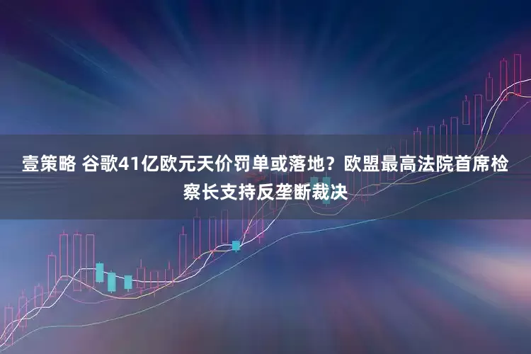 壹策略 谷歌41亿欧元天价罚单或落地？欧盟最高法院首席检察长支持反垄断裁决