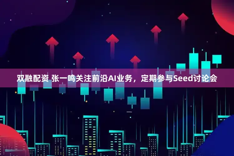 双融配资 张一鸣关注前沿AI业务，定期参与Seed讨论会