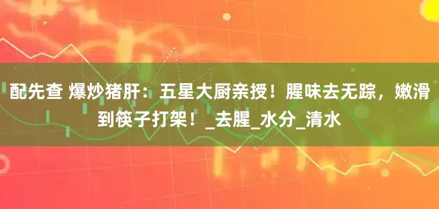 配先查 爆炒猪肝：五星大厨亲授！腥味去无踪，嫩滑到筷子打架！_去腥_水分_清水