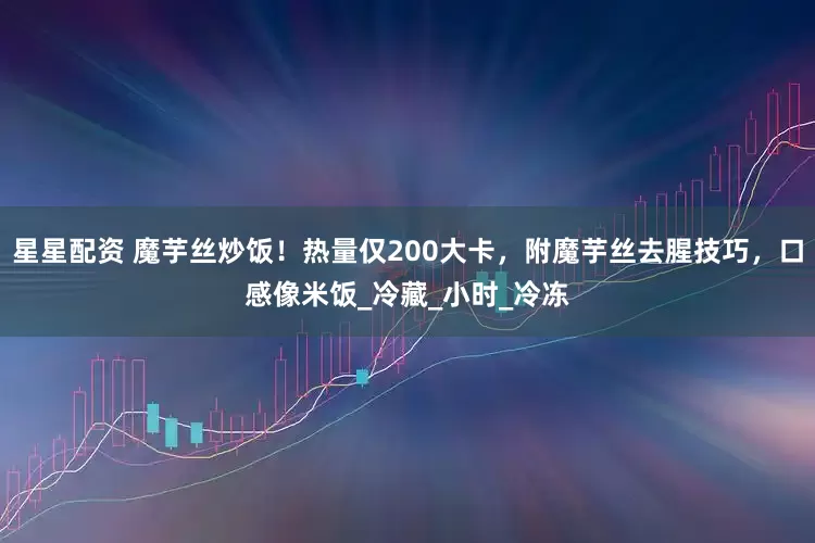 星星配资 魔芋丝炒饭！热量仅200大卡，附魔芋丝去腥技巧，口感像米饭_冷藏_小时_冷冻