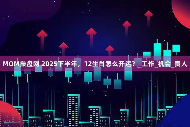 MOM操盘网 2025下半年，12生肖怎么开运？_工作_机会_贵人