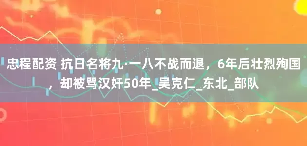 忠程配资 抗日名将九·一八不战而退，6年后壮烈殉国，却被骂汉奸50年_吴克仁_东北_部队