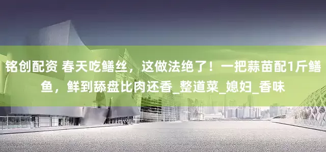 铭创配资 春天吃鳝丝，这做法绝了！一把蒜苗配1斤鳝鱼，鲜到舔盘比肉还香_整道菜_媳妇_香味