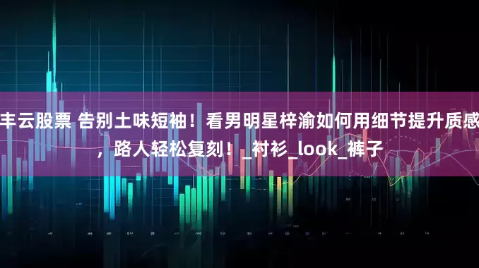 丰云股票 告别土味短袖！看男明星梓渝如何用细节提升质感，路人轻松复刻！_衬衫_look_裤子