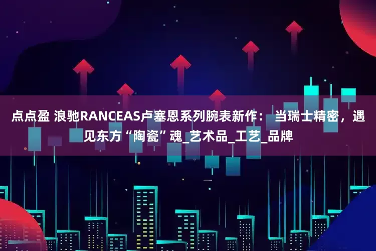 点点盈 浪驰RANCEAS卢塞恩系列腕表新作： 当瑞士精密，遇见东方“陶瓷”魂_艺术品_工艺_品牌