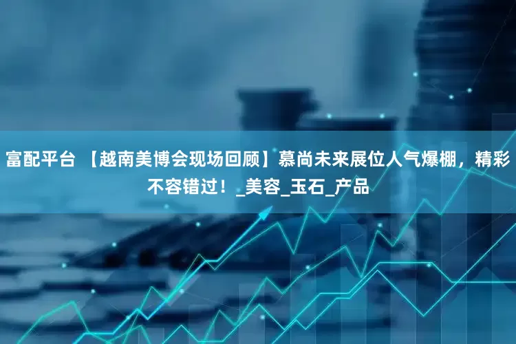 富配平台 【越南美博会现场回顾】慕尚未来展位人气爆棚，精彩不容错过！_美容_玉石_产品