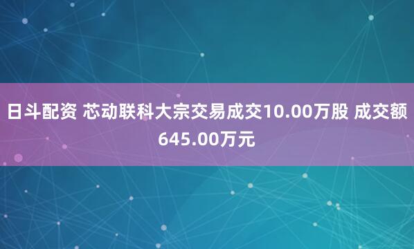 日斗配资 芯动联科大宗交易成交10.00万股 成交额645.00万元