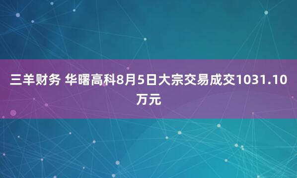 三羊财务 华曙高科8月5日大宗交易成交1031.10万元