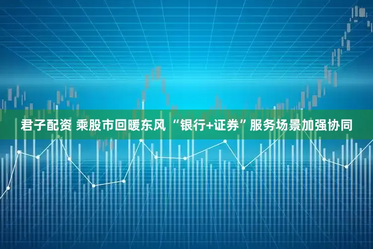 君子配资 乘股市回暖东风 “银行+证券”服务场景加强协同