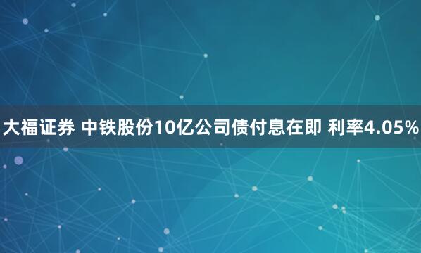 大福证券 中铁股份10亿公司债付息在即 利率4.05%