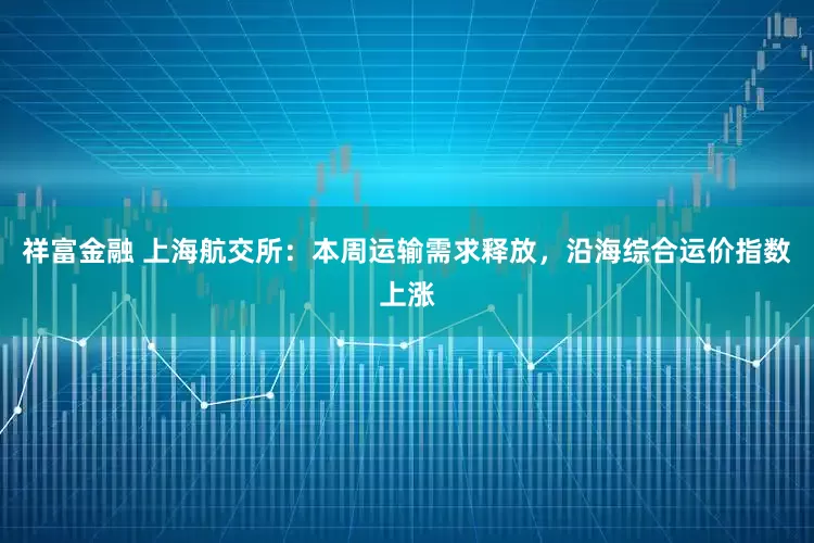 祥富金融 上海航交所：本周运输需求释放，沿海综合运价指数上涨
