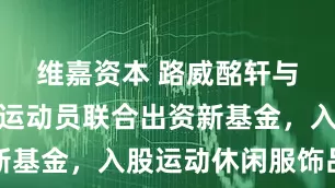 维嘉资本 路威酩轩与顶尖职业运动员联合出资新基金，入股运动休闲服饰品牌